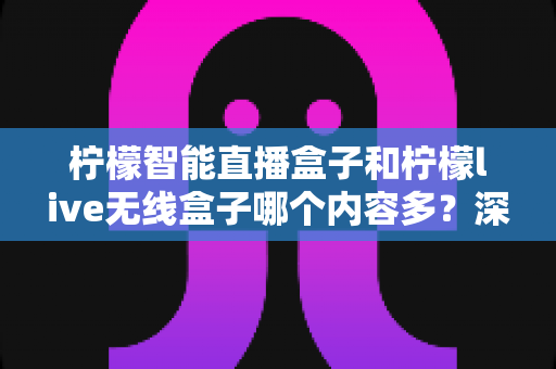 柠檬智能直播盒子和柠檬live无线盒子哪个内容多？深度对比两款热门电视盒子的内容资源与选购指南