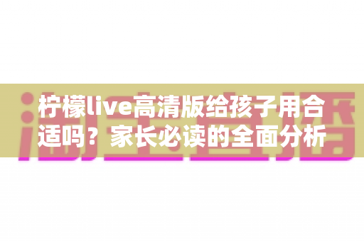 柠檬live高清版给孩子用合适吗？家长必读的全面分析与安全使用指南