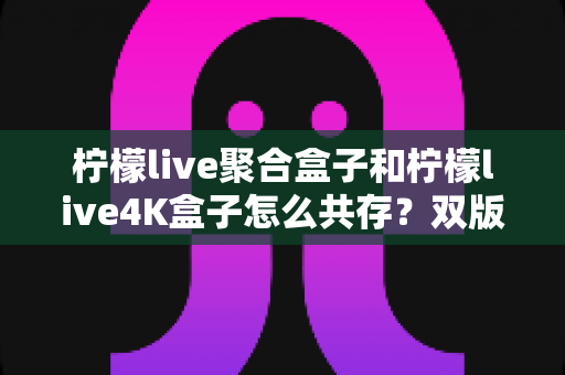 柠檬live聚合盒子和柠檬live4K盒子怎么共存?双版本并行安装与使用的完整实操指南 柠檬live聚合盒子和柠檬live4K盒子怎么共存?双版本并行安装与使用的完整实操指南