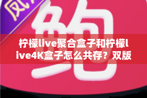 柠檬live聚合盒子和柠檬live4K盒子怎么共存?双版本并行安装与使用的完整实操指南 柠檬live聚合盒子和柠檬live4K盒子怎么共存?双版本并行安装与使用的完整实操指南