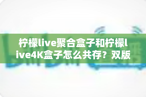 柠檬live聚合盒子和柠檬live4K盒子怎么共存?双版本并行安装与使用的完整实操指南 柠檬live聚合盒子和柠檬live4K盒子怎么共存?双版本并行安装与使用的完整实操指南
