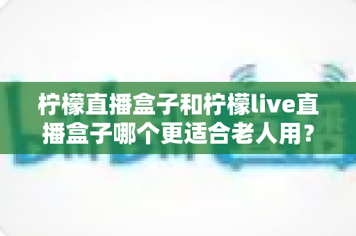 柠檬直播盒子和柠檬live直播盒子哪个更适合老人用?子女必读的孝心选购对比指南 柠檬直播盒子和柠檬live直播盒子哪个更适合老人用?子女必读的孝心选购对比指南