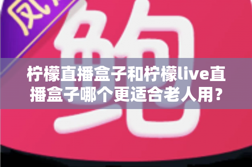 柠檬直播盒子和柠檬live直播盒子哪个更适合老人用?子女必读的孝心选购对比指南 柠檬直播盒子和柠檬live直播盒子哪个更适合老人用?子女必读的孝心选购对比指南