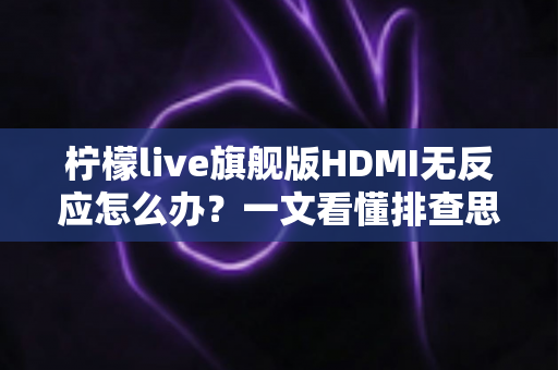 柠檬live旗舰版HDMI无反应怎么办？一文看懂排查思路与实用解决方案