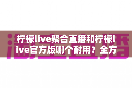 柠檬live聚合直播和柠檬live官方版哪个耐用?全方位对比评测与选购指南 柠檬live聚合直播和柠檬live官方版哪个耐用?全方位对比评测与选购指南