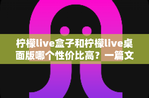 柠檬live盒子和柠檬live桌面版哪个性价比高？一篇文章帮你彻底搞懂选购难题