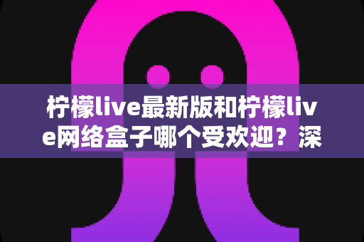 柠檬live最新版和柠檬live网络盒子哪个受欢迎？深度对比帮你一步选对观看方案