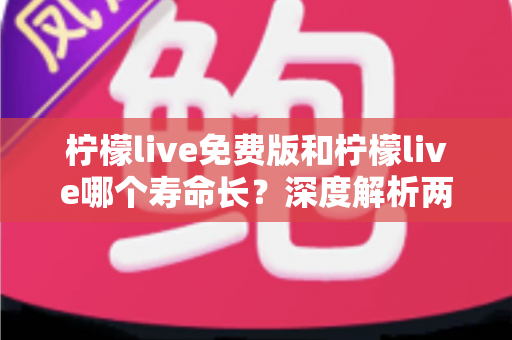 柠檬live免费版和柠檬live哪个寿命长？深度解析两者使用寿命差异与实用选择指南