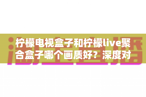 柠檬电视盒子和柠檬live聚合盒子哪个画质好？深度对比与选购全攻略