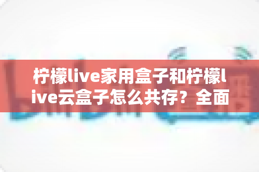 柠檬live家用盒子和柠檬live云盒子怎么共存?全面解析双盒子共存方案与使用技巧 柠檬live家用盒子和柠檬live云盒子怎么共存?全面解析双盒子共存方案与使用技巧