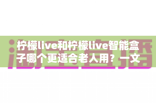 柠檬live和柠檬live智能盒子哪个更适合老人用?一文读懂最佳选择与选购指南 柠檬live和柠檬live智能盒子哪个更适合老人用?一文读懂最佳选择与选购指南
