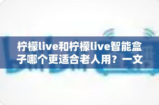 柠檬live和柠檬live智能盒子哪个更适合老人用?一文读懂最佳选择与选购指南 柠檬live和柠檬live智能盒子哪个更适合老人用?一文读懂最佳选择与选购指南