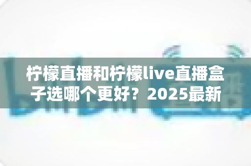 柠檬直播和柠檬live直播盒子选哪个更好？2025最新全面对比测评与实用选购指南
