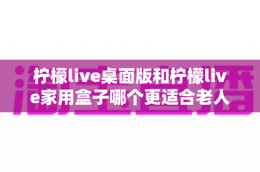 柠檬live桌面版和柠檬live家用盒子哪个更适合老人用?超详细选购对比指南帮你轻松做决定 柠檬live桌面版和柠檬live家用盒子哪个更适合老人用?超详细选购对比指南帮你轻松做决定