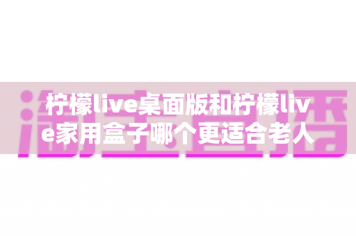 柠檬live桌面版和柠檬live家用盒子哪个更适合老人用?超详细选购对比指南帮你轻松做决定 柠檬live桌面版和柠檬live家用盒子哪个更适合老人用?超详细选购对比指南帮你轻松做决定