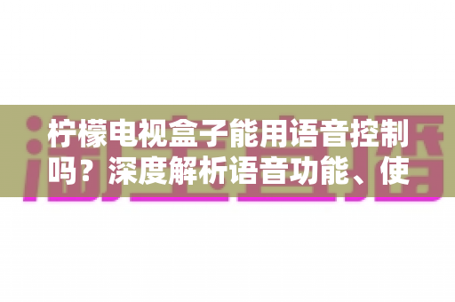 柠檬电视盒子能用语音控制吗？深度解析语音功能、使用方法与真实体验全指南