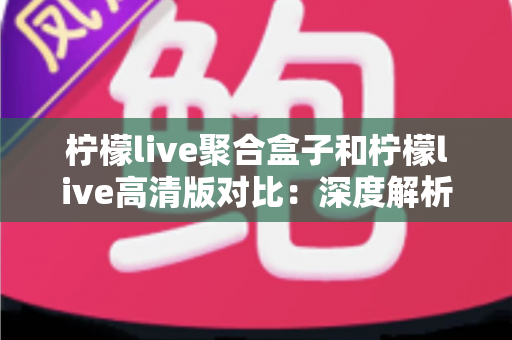 柠檬live聚合盒子和柠檬live高清版对比：深度解析两大版本的核心差异，助你选出最佳观看方案