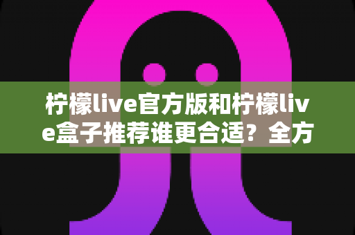柠檬live官方版和柠檬live盒子推荐谁更合适?全方位深度对比解析,帮你找到最适合自己的选择 柠檬live官方版和柠檬live盒子推荐谁更合适?全方位深度对比解析,帮你找到最适合自己的选择