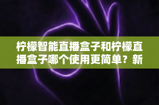 柠檬智能直播盒子和柠檬直播盒子哪个使用更简单？新手必看的选择指南与真实体验分析