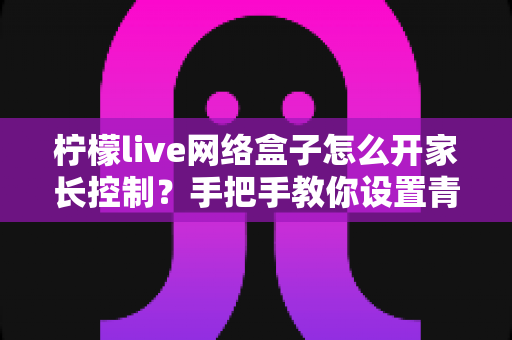 柠檬live网络盒子怎么开家长控制？手把手教你设置青少年守护模式，营造健康观影环境