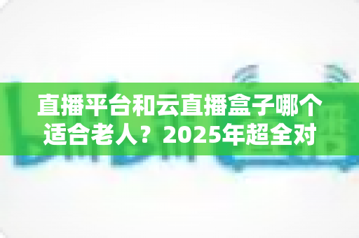 直播平台和云直播盒子哪个适合老人?2025年超全对比指南,帮父母轻松选对追剧看戏好帮手 直播平台和云直播盒子哪个适合老人?2025年超全对比指南,帮父母轻松选对追剧看戏好帮手
