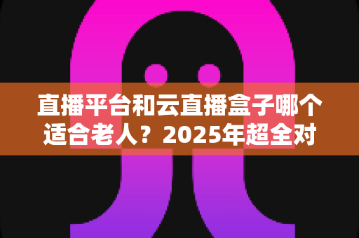 直播平台和云直播盒子哪个适合老人？2025年超全对比指南，帮父母轻松选对追剧看戏好帮手