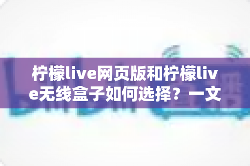 柠檬live网页版和柠檬live无线盒子如何选择？一文读懂两大形态的优缺点与选购攻略