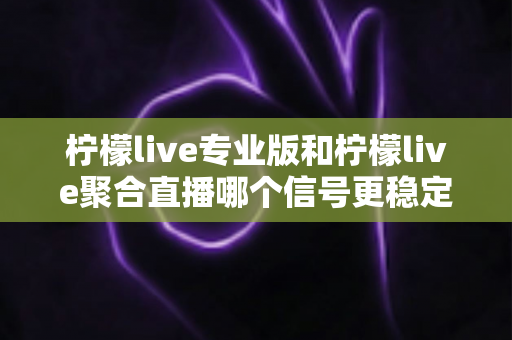 柠檬live专业版和柠檬live聚合直播哪个信号更稳定？深度对比解析与选购指南