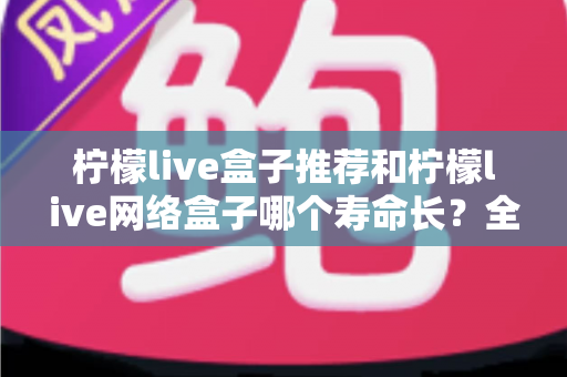 柠檬live盒子推荐和柠檬live网络盒子哪个寿命长？全面解析电视盒子使用寿命与选购避坑指南