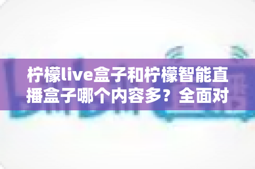 柠檬live盒子和柠檬智能直播盒子哪个内容多？全面对比助你选购不踩坑