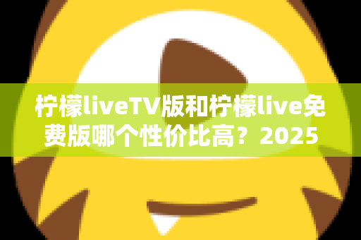 柠檬liveTV版和柠檬live免费版哪个性价比高？2025全新深度对比测评，帮你选对版本不踩坑