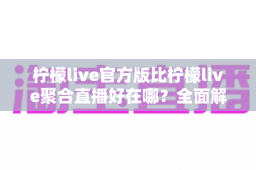 柠檬live官方版比柠檬live聚合直播好在哪？全面解析官方版六大核心优势与选择指南