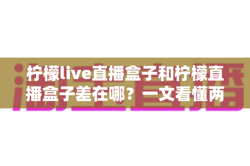 柠檬live直播盒子和柠檬直播盒子差在哪？一文看懂两者核心区别与选购避坑指南