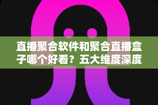 直播聚合软件和聚合直播盒子哪个好看？五大维度深度对比，帮你找到最适合自己的观影方案