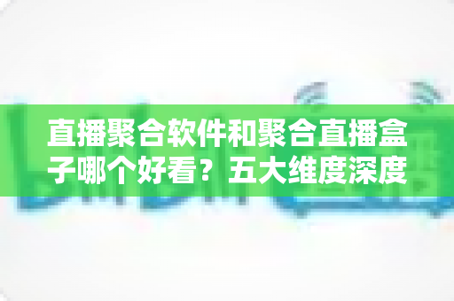 直播聚合软件和聚合直播盒子哪个好看？五大维度深度对比，帮你找到最适合自己的观影方案