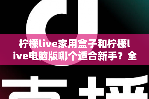 柠檬live家用盒子和柠檬live电脑版哪个适合新手?全方位对比评测帮你选对直播工具 柠檬live家用盒子和柠檬live电脑版哪个适合新手?全方位对比评测帮你选对直播工具