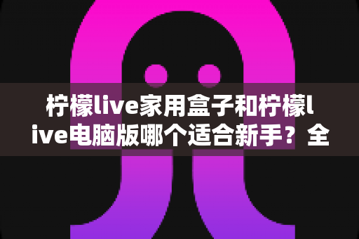 柠檬live家用盒子和柠檬live电脑版哪个适合新手？全方位对比评测帮你选对直播工具