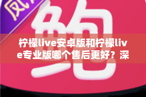 柠檬live安卓版和柠檬live专业版哪个售后更好?深度对比解析帮你选对版本不踩坑 柠檬live安卓版和柠檬live专业版哪个售后更好?深度对比解析帮你选对版本不踩坑