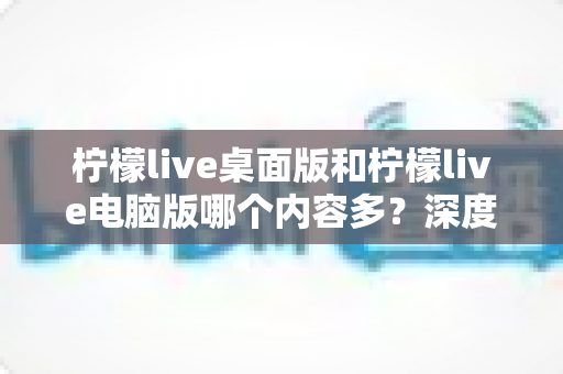 柠檬live桌面版和柠檬live电脑版哪个内容多？深度对比解析与选购指南一文读懂