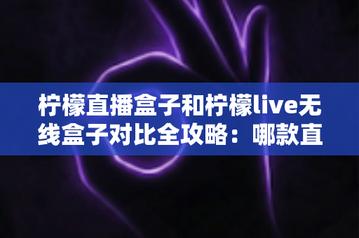 柠檬直播盒子和柠檬live无线盒子对比全攻略：哪款直播设备更值得入手？