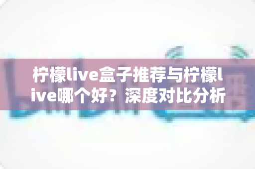 柠檬live盒子推荐与柠檬live哪个好？深度对比分析帮你做出最佳选择