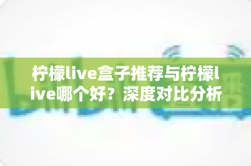 柠檬live盒子推荐与柠檬live哪个好？深度对比分析帮你做出最佳选择