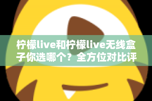 柠檬live和柠檬live无线盒子你选哪个?全方位对比评测与选购指南 柠檬live和柠檬live无线盒子你选哪个?全方位对比评测与选购指南