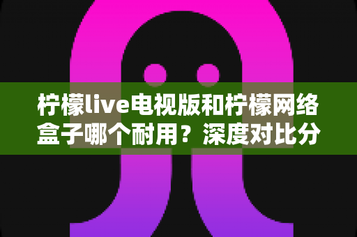 柠檬live电视版和柠檬网络盒子哪个耐用？深度对比分析帮你选对不踩坑
