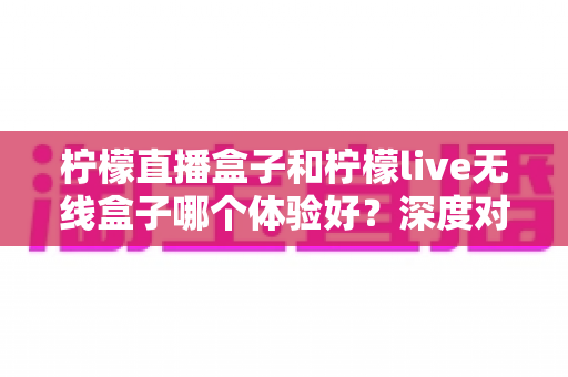 柠檬直播盒子和柠檬live无线盒子哪个体验好?深度对比评测助你一步选对不踩坑 柠檬直播盒子和柠檬live无线盒子哪个体验好?深度对比评测助你一步选对不踩坑