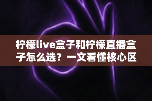 柠檬live盒子和柠檬直播盒子怎么选？一文看懂核心区别与选购技巧，帮你避坑省钱不纠结