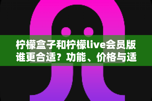 柠檬盒子和柠檬live会员版谁更合适？功能、价格与适用场景全方位深度对比指南