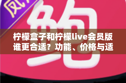 柠檬盒子和柠檬live会员版谁更合适？功能、价格与适用场景全方位深度对比指南