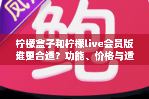 柠檬盒子和柠檬live会员版谁更合适？功能、价格与适用场景全方位深度对比指南