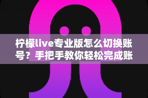 柠檬live专业版怎么切换账号?手把手教你轻松完成账号切换的完整攻略 柠檬live专业版怎么切换账号?手把手教你轻松完成账号切换的完整攻略